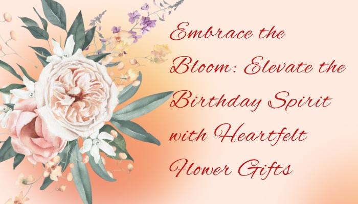 Embrace the Bloom: Elevate the Birthday Spirit with Heartfelt Flower Gifts