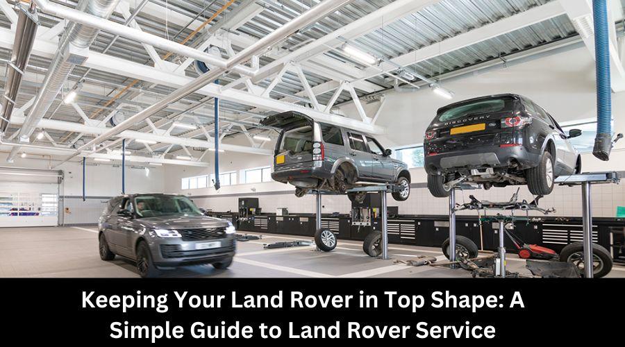 Keeping Your Land Rover in Top Shape: A Simple Guide to Land Rover Service